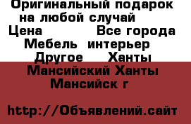 Оригинальный подарок на любой случай!!!! › Цена ­ 2 500 - Все города Мебель, интерьер » Другое   . Ханты-Мансийский,Ханты-Мансийск г.